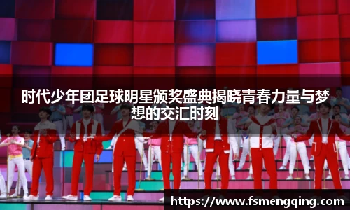 时代少年团足球明星颁奖盛典揭晓青春力量与梦想的交汇时刻