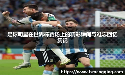 足球明星在世界杯赛场上的精彩瞬间与难忘回忆集锦