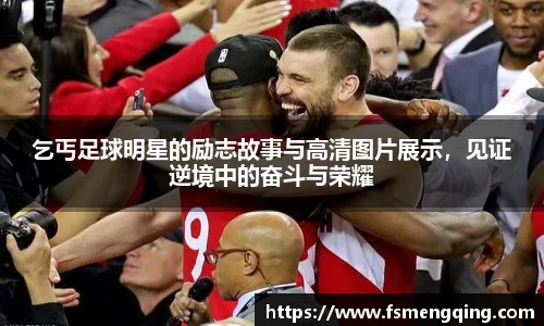 乞丐足球明星的励志故事与高清图片展示，见证逆境中的奋斗与荣耀